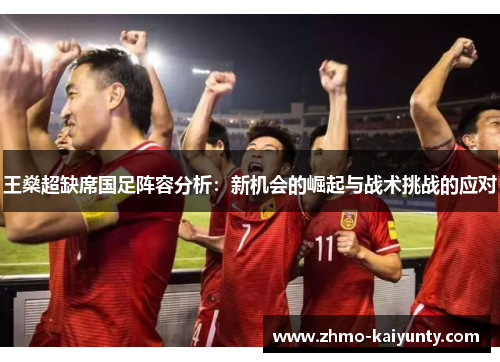 王燊超缺席国足阵容分析:新机会的崛起与战术挑战的应对 王燊超缺席国足阵容分析:新机会的崛起与战术挑战的应对