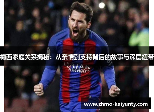 梅西家庭关系揭秘：从亲情到支持背后的故事与深层纽带