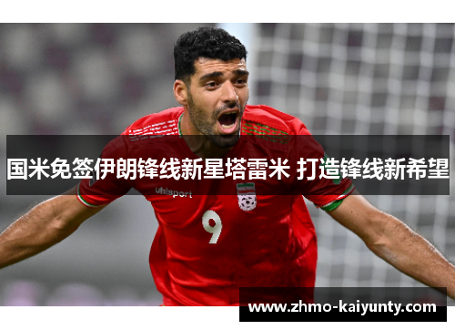 国米免签伊朗锋线新星塔雷米 打造锋线新希望 国米免签伊朗锋线新星塔雷米 打造锋线新希望