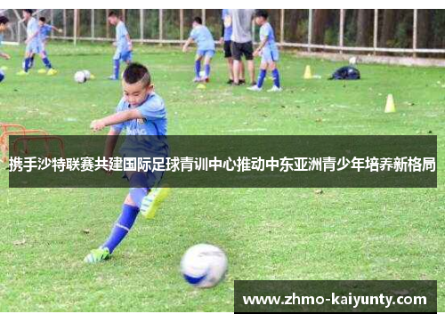 携手沙特联赛共建国际足球青训中心推动中东亚洲青少年培养新格局