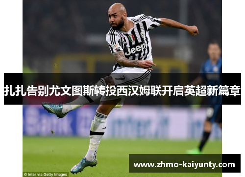 扎扎告别尤文图斯转投西汉姆联开启英超新篇章 扎扎告别尤文图斯转投西汉姆联开启英超新篇章