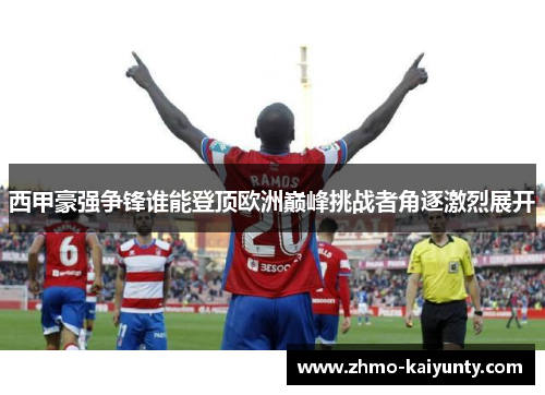 西甲豪强争锋谁能登顶欧洲巅峰挑战者角逐激烈展开