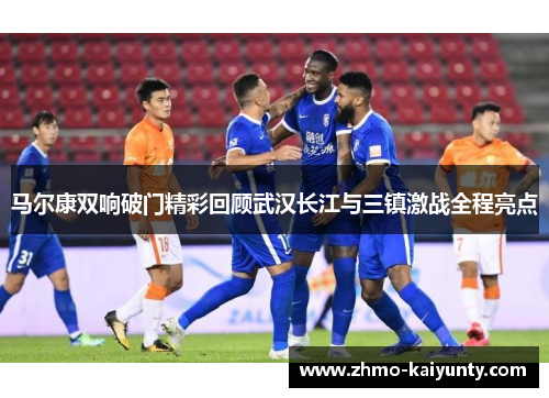马尔康双响破门精彩回顾武汉长江与三镇激战全程亮点 马尔康双响破门精彩回顾武汉长江与三镇激战全程亮点