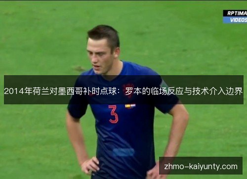 2014年荷兰对墨西哥补时点球:罗本的临场反应与技术介入边界 2014年荷兰对墨西哥补时点球:罗本的临场反应与技术介入边界